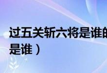 過(guò)五關(guān)斬六將是誰(shuí)的歷史功績(jī)（過(guò)五關(guān)斬六將是誰(shuí)）