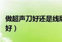 做超聲刀好還是線(xiàn)雕好（做超聲刀好還是線(xiàn)雕好）