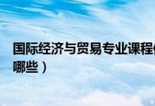 國(guó)際經(jīng)濟(jì)與貿(mào)易專業(yè)課程體系（國(guó)際經(jīng)濟(jì)與貿(mào)易專業(yè)課程有哪些）