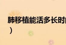 肺移植能活多長(zhǎng)時(shí)間?(肺移植可存活多少年)